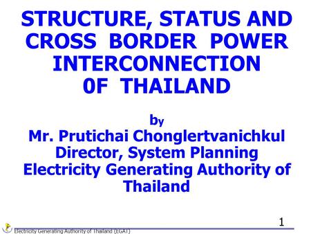 Electricity Generating Authority of Thailand (EGAT) 1 STRUCTURE, STATUS AND CROSS BORDER POWER INTERCONNECTION 0F THAILAND b y Mr. Prutichai Chonglertvanichkul.