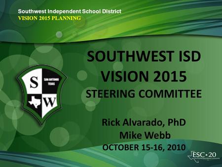 Southwest Independent School District VISION 2015 PLANNING SOUTHWEST ISD VISION 2015 STEERING COMMITTEE Rick Alvarado, PhD Mike Webb OCTOBER 15-16, 2010.