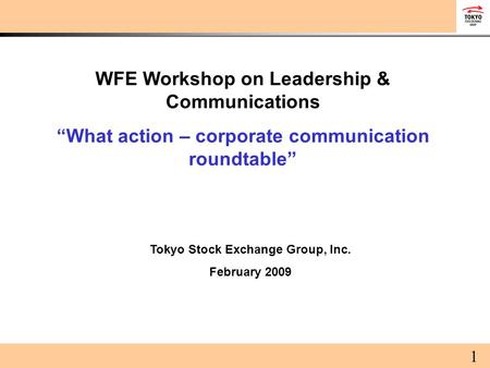 WFE Workshop on Leadership & Communications “What action – corporate communication roundtable” Tokyo Stock Exchange Group, Inc. February 2009 1.