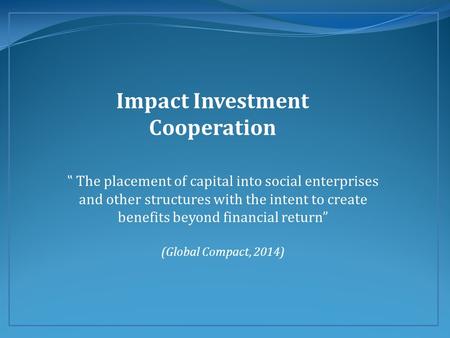 Impact Investment Cooperation ‟ The placement of capital into social enterprises and other structures with the intent to create benefits beyond financial.