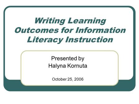 Writing Learning Outcomes for Information Literacy Instruction Presented by Halyna Kornuta October 25, 2006.