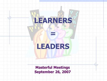Masterful Meetings September 26, 2007 LEARNERS = LEADERS.