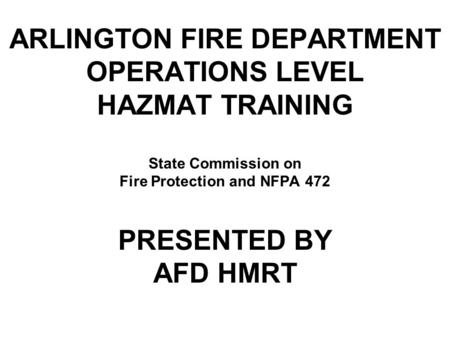 ARLINGTON FIRE DEPARTMENT OPERATIONS LEVEL HAZMAT TRAINING State Commission on Fire Protection and NFPA 472 PRESENTED BY AFD HMRT.