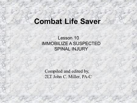 Combat Life Saver Lesson 10 IMMOBILIZE A SUSPECTED SPINAL INJURY Compiled and edited by, 2LT John C. Miller, PA-C.