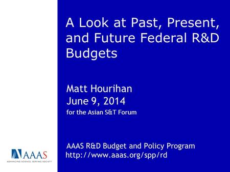 A Look at Past, Present, and Future Federal R&D Budgets Matt Hourihan June 9, 2014 for the Asian S&T Forum AAAS R&D Budget and Policy Program