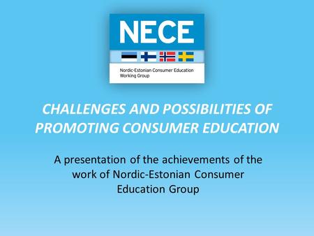 CHALLENGES AND POSSIBILITIES OF PROMOTING CONSUMER EDUCATION A presentation of the achievements of the work of Nordic-Estonian Consumer Education Group.