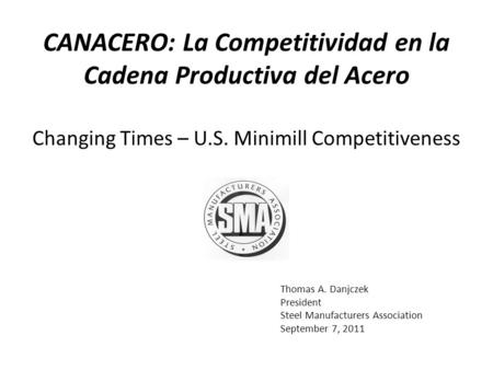 Thomas A. Danjczek President Steel Manufacturers Association September 7, 2011 Changing Times – U.S. Minimill Competitiveness CANACERO: La Competitividad.