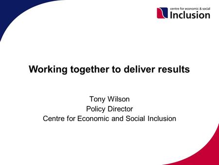 Working together to deliver results Tony Wilson Policy Director Centre for Economic and Social Inclusion.