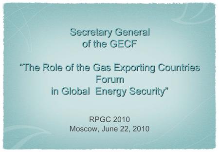 Secretary General of the GECF “The Role of the Gas Exporting Countries Forum in Global Energy Security” RPGC 2010 Moscow, June 22, 2010.