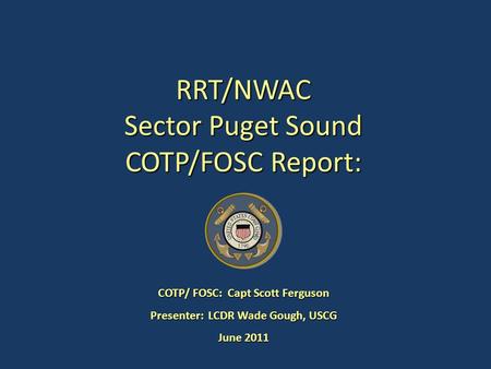 RRT/NWAC Sector Puget Sound COTP/FOSC Report: COTP/ FOSC: Capt Scott Ferguson Presenter: LCDR Wade Gough, USCG June 2011.
