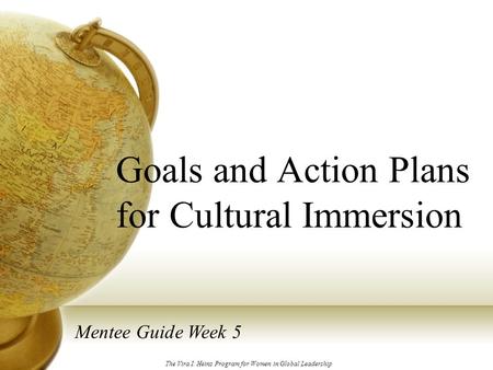 Goals and Action Plans for Cultural Immersion Mentee Guide Week 5 The Vira I. Heinz Program for Women in Global Leadership.