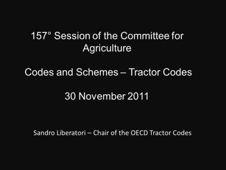 157° Session of the Committee for Agriculture Codes and Schemes – Tractor Codes 30 November 2011 Sandro Liberatori – Chair of the OECD Tractor Codes.