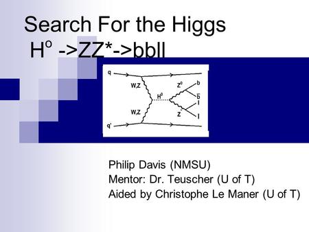 Search For the Higgs H o ->ZZ*->bbll Philip Davis (NMSU) Mentor: Dr. Teuscher (U of T) Aided by Christophe Le Maner (U of T)