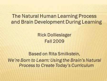The Natural Human Learning Process and Brain Development During Learning Rick Dollieslager Fall 2009 Based on Rita Smilkstein, We’re Born to Learn: Using.