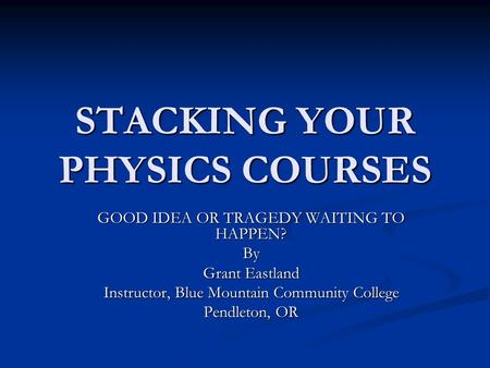 STACKING YOUR PHYSICS COURSES GOOD IDEA OR TRAGEDY WAITING TO HAPPEN? By Grant Eastland Instructor, Blue Mountain Community College Pendleton, OR.