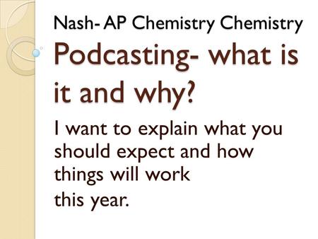 Nash- AP Chemistry Chemistry Podcasting- what is it and why? I want to explain what you should expect and how things will work this year.