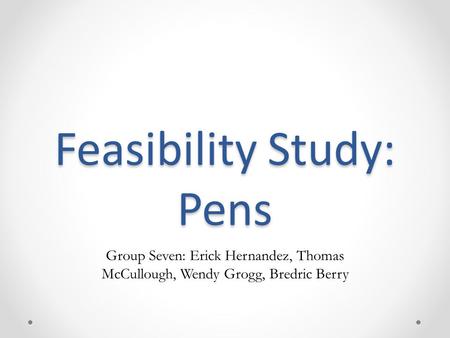 Feasibility Study: Pens Group Seven: Erick Hernandez, Thomas McCullough, Wendy Grogg, Bredric Berry.