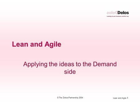 Lean and Agile 1 © The Delos Partnership 2004 Lean and Agile Applying the ideas to the Demand side.