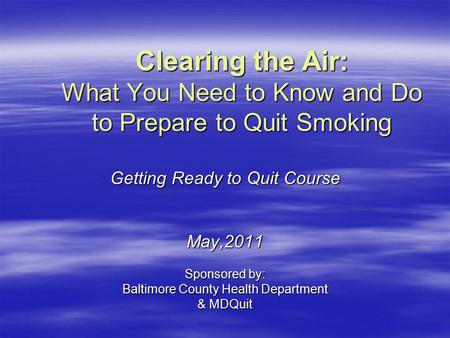 Clearing the Air: What You Need to Know and Do to Prepare to Quit Smoking Getting Ready to Quit Course May,2011 Sponsored by: Baltimore County Health Department.