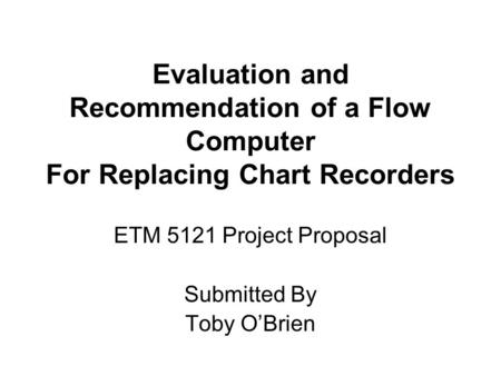 Evaluation and Recommendation of a Flow Computer For Replacing Chart Recorders ETM 5121 Project Proposal Submitted By Toby O’Brien.