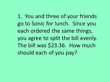 1. You and three of your friends go to Sonic for lunch. Since you each ordered the same things, you agree to split the bill evenly. The bill was $23.36.
