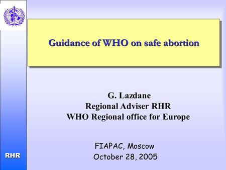 Child and Adolescent Health and Development RHR RHR Guidance of WHO on safe abortion FIAPAC, Moscow October 28, 2005 G. Lazdane Regional Adviser RHR WHO.