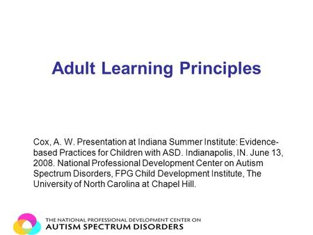 Adult Learning Principles Cox, A. W. Presentation at Indiana Summer Institute: Evidence- based Practices for Children with ASD. Indianapolis, IN. June.
