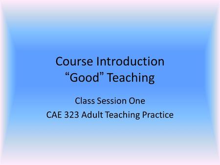 Course Introduction “Good” Teaching Class Session One CAE 323 Adult Teaching Practice.