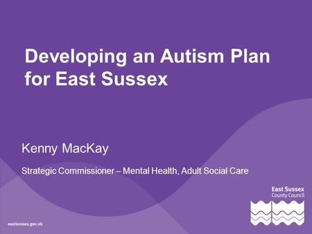 Developing an Autism Plan for East Sussex Kenny MacKay Strategic Commissioner – Mental Health, Adult Social Care.