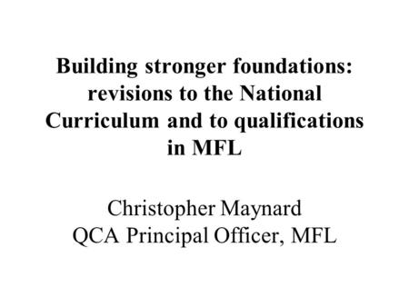 Building stronger foundations: revisions to the National Curriculum and to qualifications in MFL Christopher Maynard QCA Principal Officer, MFL.