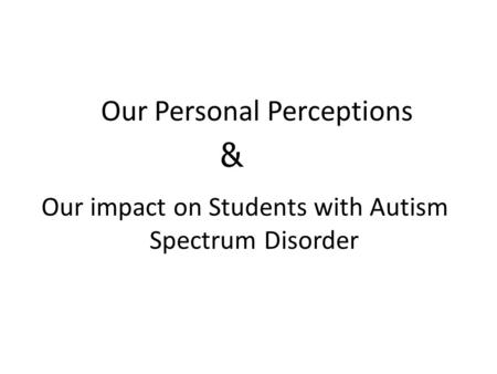 Our Personal Perceptions Our impact on Students with Autism Spectrum Disorder &