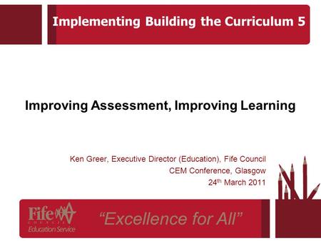 Improving Assessment, Improving Learning Ken Greer, Executive Director (Education), Fife Council CEM Conference, Glasgow 24 th March 2011 Implementing.