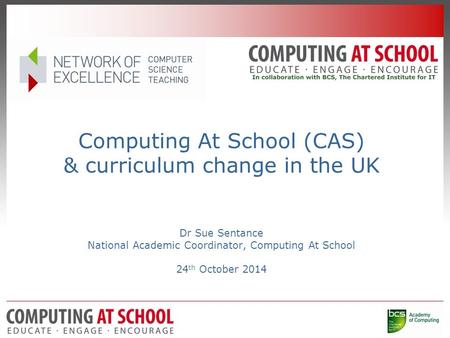 Computing At School (CAS) & curriculum change in the UK Dr Sue Sentance National Academic Coordinator, Computing At School 24 th October 2014.