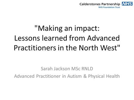Making an impact: Lessons learned from Advanced Practitioners in the North West Sarah Jackson MSc RNLD Advanced Practitioner in Autism & Physical Health.