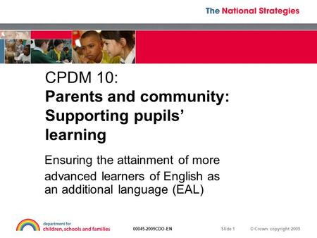 © Crown copyright 200900045-2009CDO-EN Slide 1 CPDM 10: Parents and community: Supporting pupils’ learning Ensuring the attainment of more advanced learners.