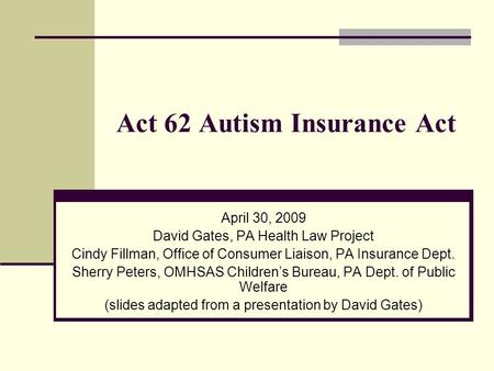 Act 62 Autism Insurance Act April 30, 2009 David Gates, PA Health Law Project Cindy Fillman, Office of Consumer Liaison, PA Insurance Dept. Sherry Peters,