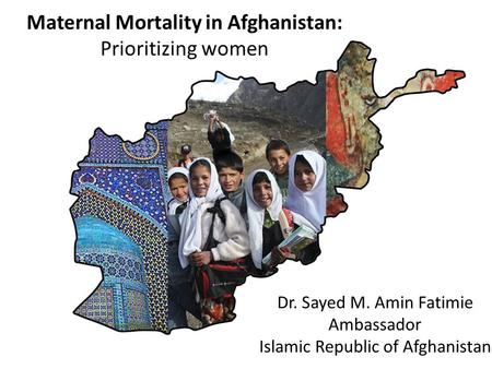 Maternal Mortality in Afghanistan: Prioritizing women Dr. Sayed M. Amin Fatimie Ambassador Islamic Republic of Afghanistan.