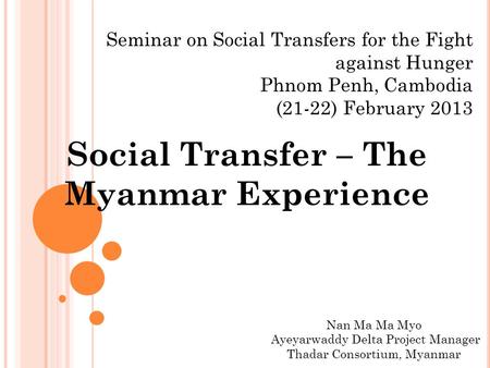 Seminar on Social Transfers for the Fight against Hunger Phnom Penh, Cambodia (21-22) February 2013 Social Transfer – The Myanmar Experience Nan Ma Ma.