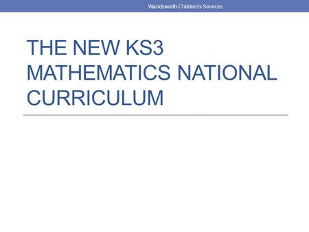THE NEW KS3 MATHEMATICS NATIONAL CURRICULUM Wandsworth Children's Services.