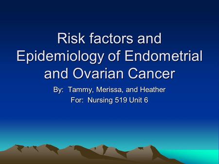Risk factors and Epidemiology of Endometrial and Ovarian Cancer By: Tammy, Merissa, and Heather For: Nursing 519 Unit 6.