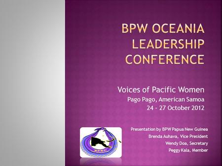 Voices of Pacific Women Pago Pago, American Samoa 24 – 27 October 2012 Presentation by BPW Papua New Guinea Brenda Auhava, Vice President Wendy Doa, Secretary.