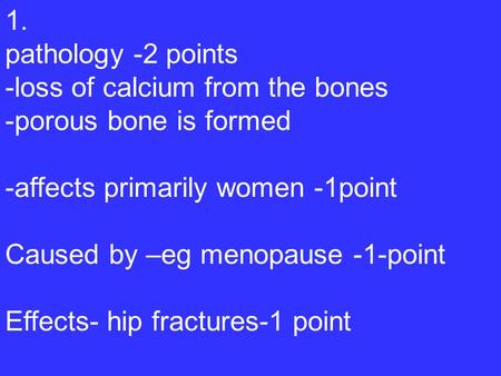 1. pathology -2 points -loss of calcium from the bones -porous bone is formed -affects primarily women -1point Caused by –eg menopause -1-point Effects-