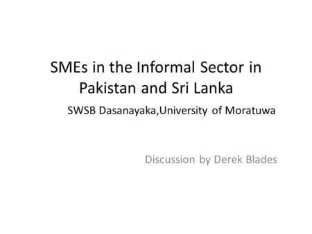 SMEs in the Informal Sector in Pakistan and Sri Lanka SWSB Dasanayaka,University of Moratuwa Discussion by Derek Blades.