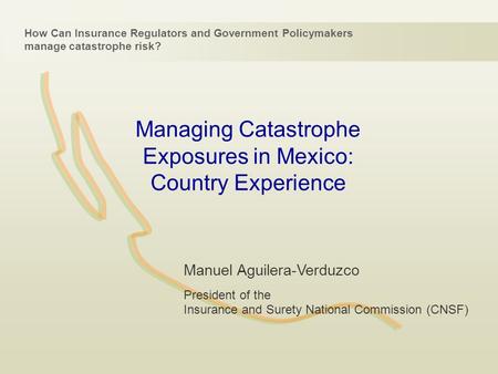 Managing Catastrophe Exposures in Mexico: Country Experience How Can Insurance Regulators and Government Policymakers manage catastrophe risk? Manuel Aguilera-Verduzco.