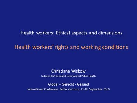 Health workers: Ethical aspects and dimensions Health workers’ rights and working conditions Christiane Wiskow Independent Specialist International Public.