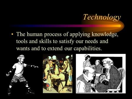 Technology The human process of applying knowledge, tools and skills to satisfy our needs and wants and to extend our capabilities.