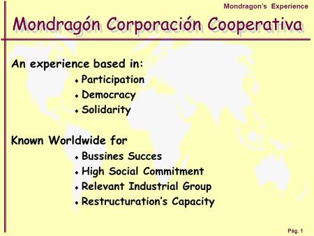 Pág. 1 Mondragon’s Experience Mondragón Corporación Cooperativa An experience based in:  Participation  Democracy  Solidarity Known Worldwide for 
