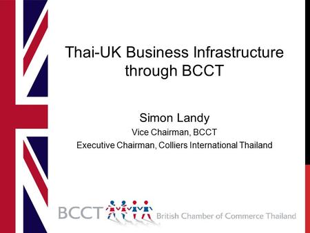 Thai-UK Business Infrastructure through BCCT Simon Landy Vice Chairman, BCCT Executive Chairman, Colliers International Thailand.