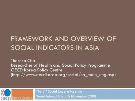 FRAMEWORK AND OVERVIEW OF SOCIAL INDICATORS IN ASIA The 3 rd Social Experts Meeting Seoul Palace Hotel, 19 November 2008 Theresa Cha Researcher of Health.