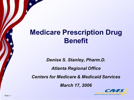 Slide -1 Medicare Prescription Drug Benefit Denise S. Stanley, Pharm.D. Atlanta Regional Office Centers for Medicare & Medicaid Services March 17, 2006.